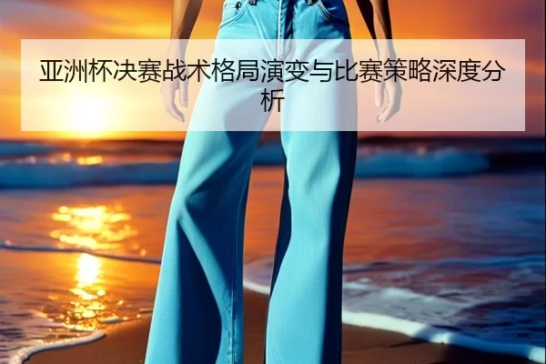 亚洲杯决赛战术格局演变与比赛策略深度分析